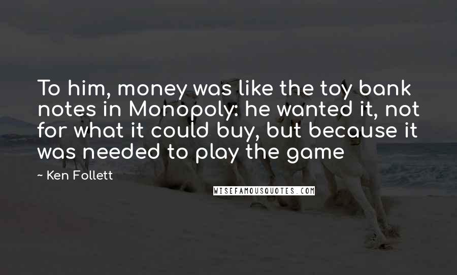 Ken Follett Quotes: To him, money was like the toy bank notes in Monopoly: he wanted it, not for what it could buy, but because it was needed to play the game