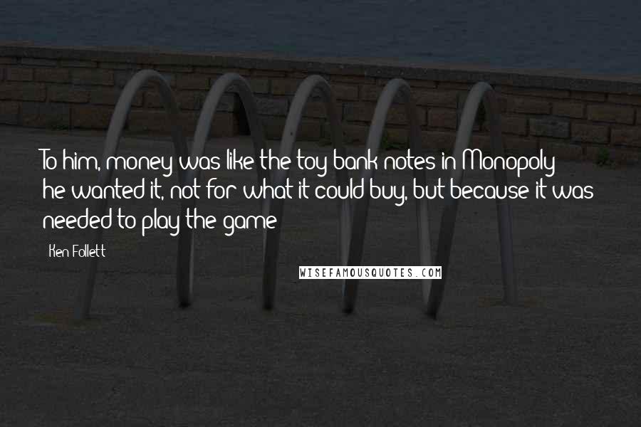 Ken Follett Quotes: To him, money was like the toy bank notes in Monopoly: he wanted it, not for what it could buy, but because it was needed to play the game