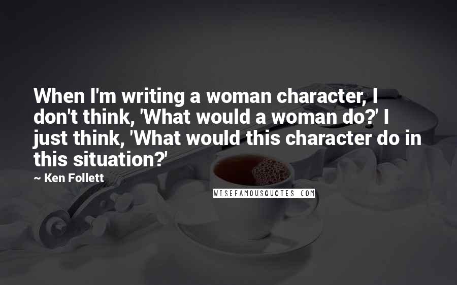 Ken Follett Quotes: When I'm writing a woman character, I don't think, 'What would a woman do?' I just think, 'What would this character do in this situation?'