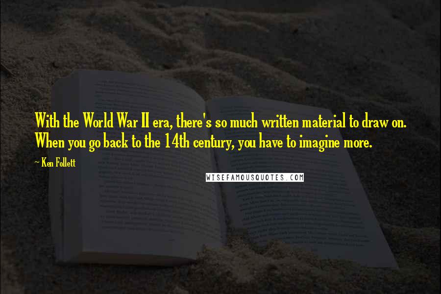 Ken Follett Quotes: With the World War II era, there's so much written material to draw on. When you go back to the 14th century, you have to imagine more.
