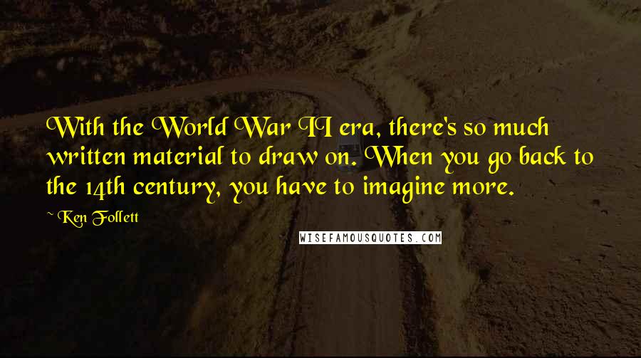 Ken Follett Quotes: With the World War II era, there's so much written material to draw on. When you go back to the 14th century, you have to imagine more.