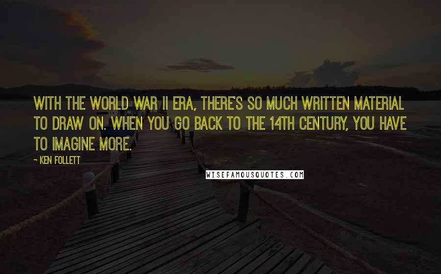 Ken Follett Quotes: With the World War II era, there's so much written material to draw on. When you go back to the 14th century, you have to imagine more.