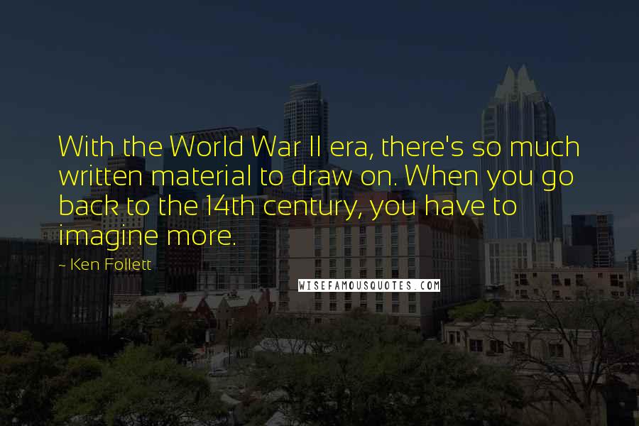 Ken Follett Quotes: With the World War II era, there's so much written material to draw on. When you go back to the 14th century, you have to imagine more.