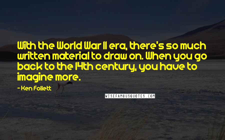 Ken Follett Quotes: With the World War II era, there's so much written material to draw on. When you go back to the 14th century, you have to imagine more.