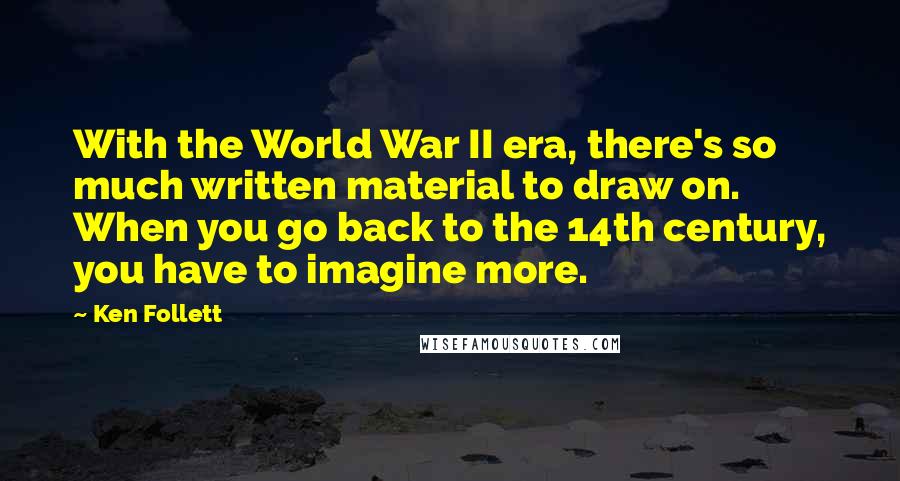 Ken Follett Quotes: With the World War II era, there's so much written material to draw on. When you go back to the 14th century, you have to imagine more.