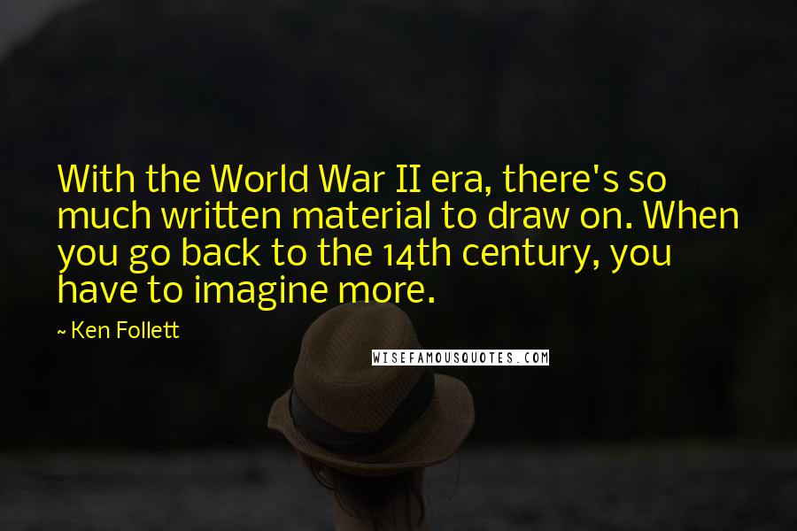 Ken Follett Quotes: With the World War II era, there's so much written material to draw on. When you go back to the 14th century, you have to imagine more.