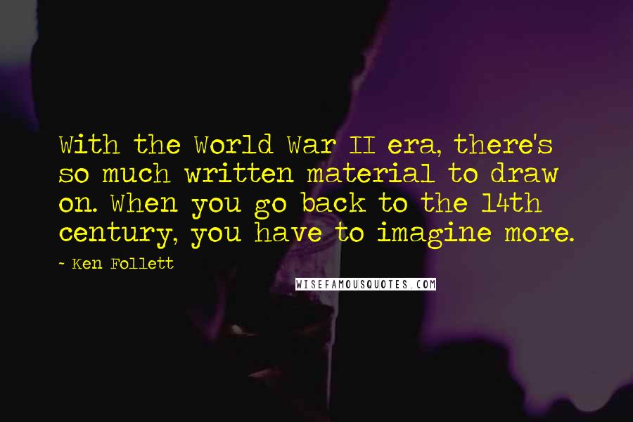 Ken Follett Quotes: With the World War II era, there's so much written material to draw on. When you go back to the 14th century, you have to imagine more.