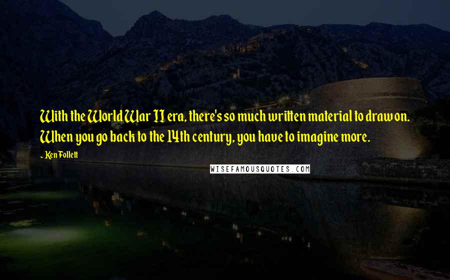 Ken Follett Quotes: With the World War II era, there's so much written material to draw on. When you go back to the 14th century, you have to imagine more.