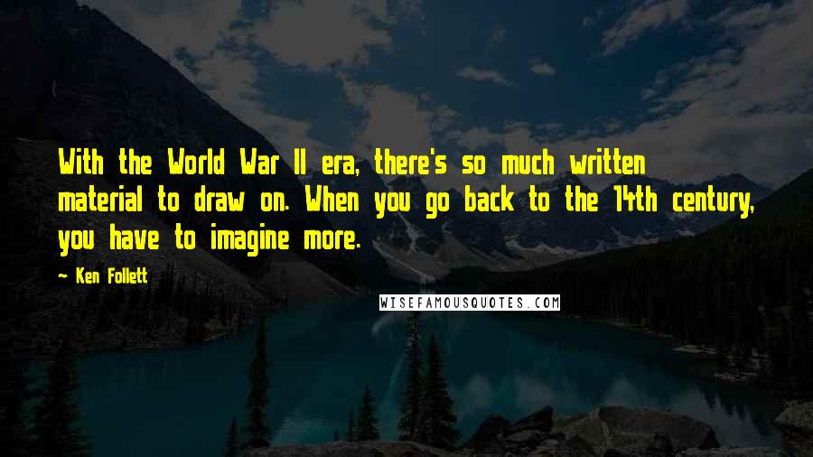 Ken Follett Quotes: With the World War II era, there's so much written material to draw on. When you go back to the 14th century, you have to imagine more.
