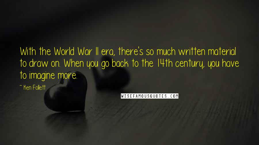 Ken Follett Quotes: With the World War II era, there's so much written material to draw on. When you go back to the 14th century, you have to imagine more.