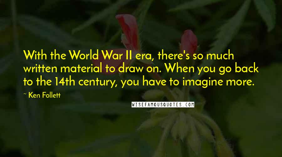 Ken Follett Quotes: With the World War II era, there's so much written material to draw on. When you go back to the 14th century, you have to imagine more.
