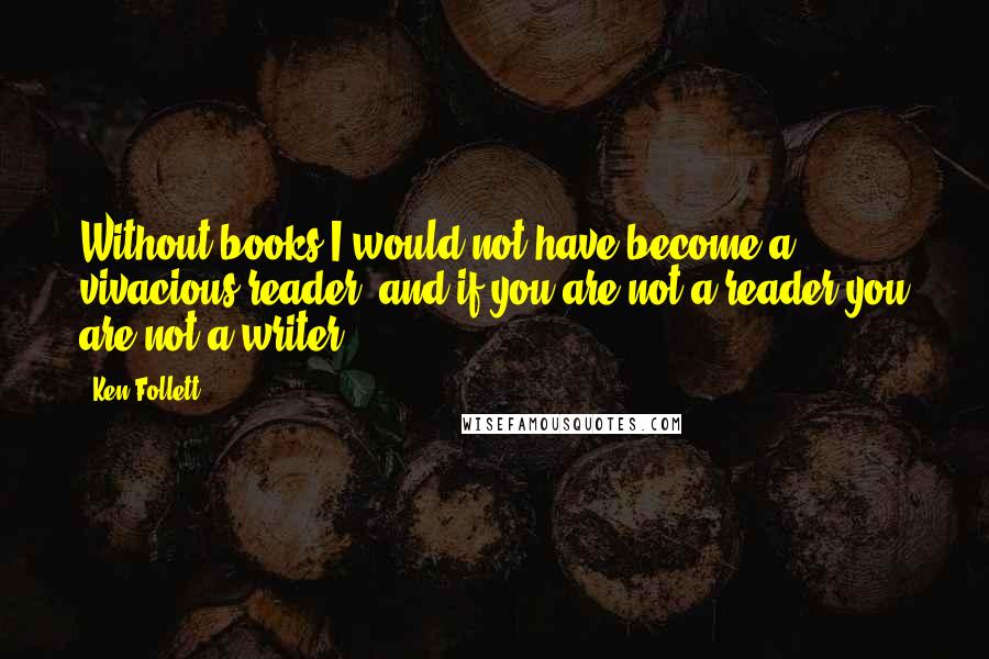 Ken Follett Quotes: Without books I would not have become a vivacious reader, and if you are not a reader you are not a writer.