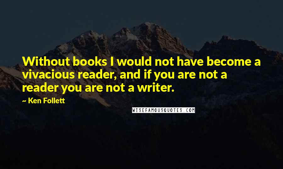 Ken Follett Quotes: Without books I would not have become a vivacious reader, and if you are not a reader you are not a writer.