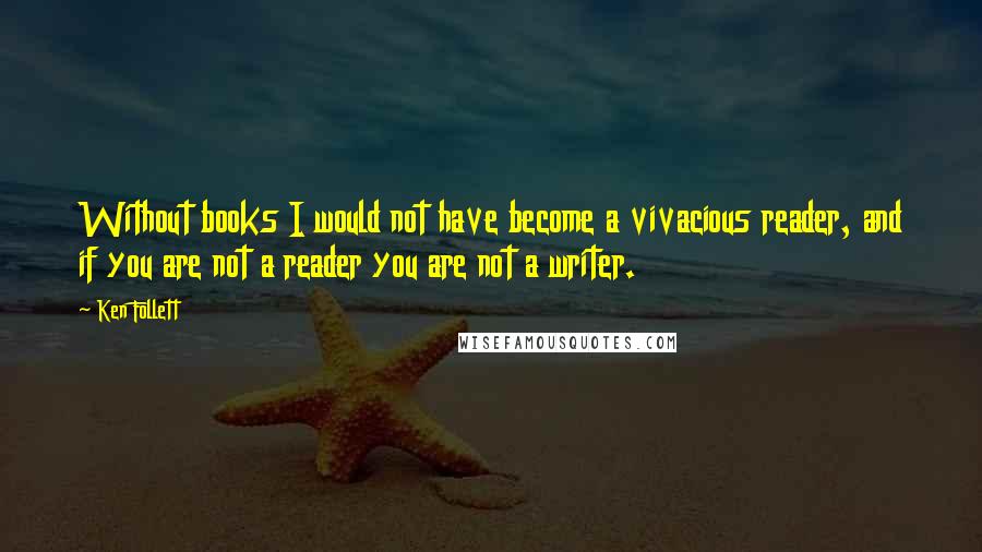 Ken Follett Quotes: Without books I would not have become a vivacious reader, and if you are not a reader you are not a writer.