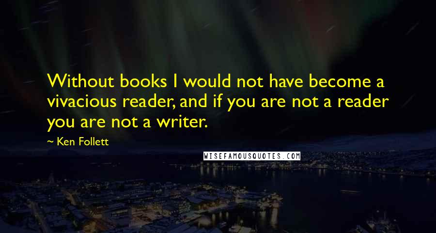 Ken Follett Quotes: Without books I would not have become a vivacious reader, and if you are not a reader you are not a writer.