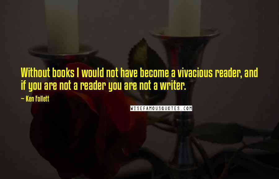 Ken Follett Quotes: Without books I would not have become a vivacious reader, and if you are not a reader you are not a writer.
