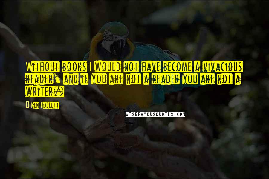 Ken Follett Quotes: Without books I would not have become a vivacious reader, and if you are not a reader you are not a writer.
