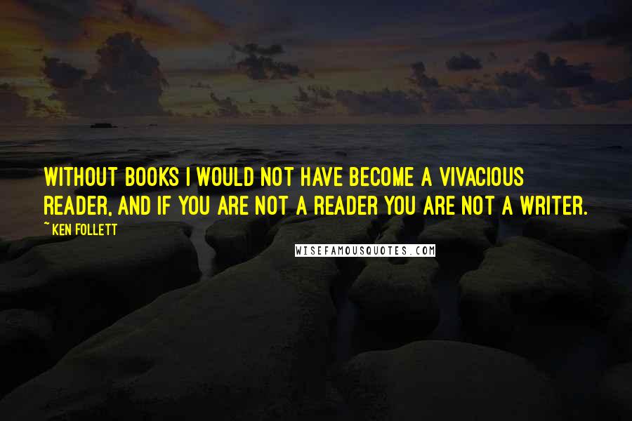 Ken Follett Quotes: Without books I would not have become a vivacious reader, and if you are not a reader you are not a writer.