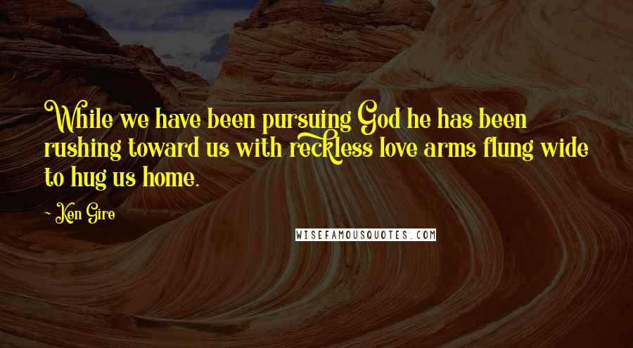 Ken Gire Quotes: While we have been pursuing God he has been rushing toward us with reckless love arms flung wide to hug us home.