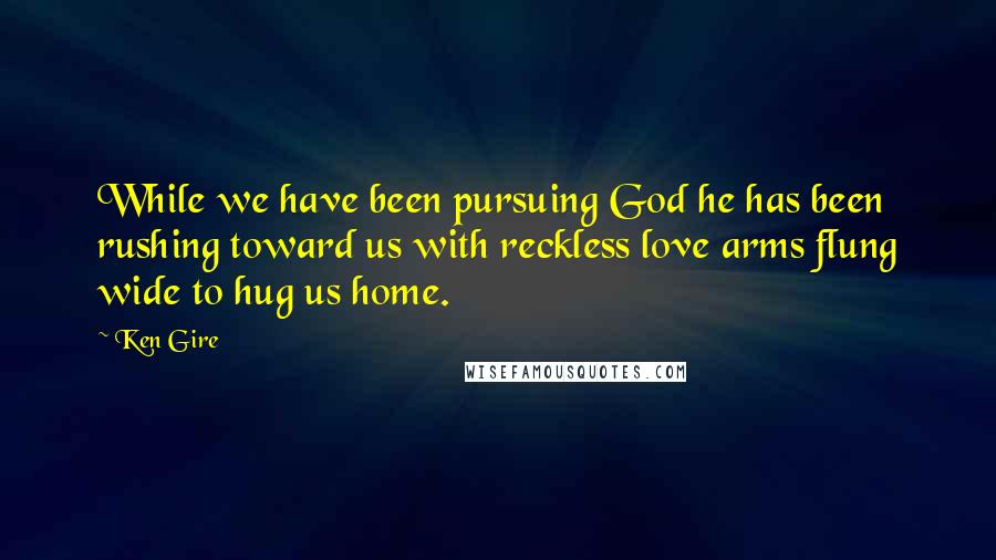 Ken Gire Quotes: While we have been pursuing God he has been rushing toward us with reckless love arms flung wide to hug us home.