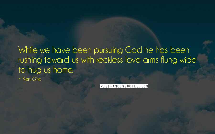 Ken Gire Quotes: While we have been pursuing God he has been rushing toward us with reckless love arms flung wide to hug us home.