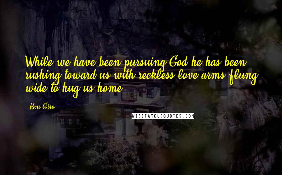 Ken Gire Quotes: While we have been pursuing God he has been rushing toward us with reckless love arms flung wide to hug us home.