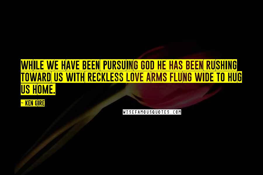 Ken Gire Quotes: While we have been pursuing God he has been rushing toward us with reckless love arms flung wide to hug us home.