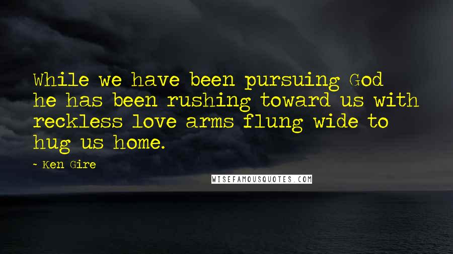 Ken Gire Quotes: While we have been pursuing God he has been rushing toward us with reckless love arms flung wide to hug us home.