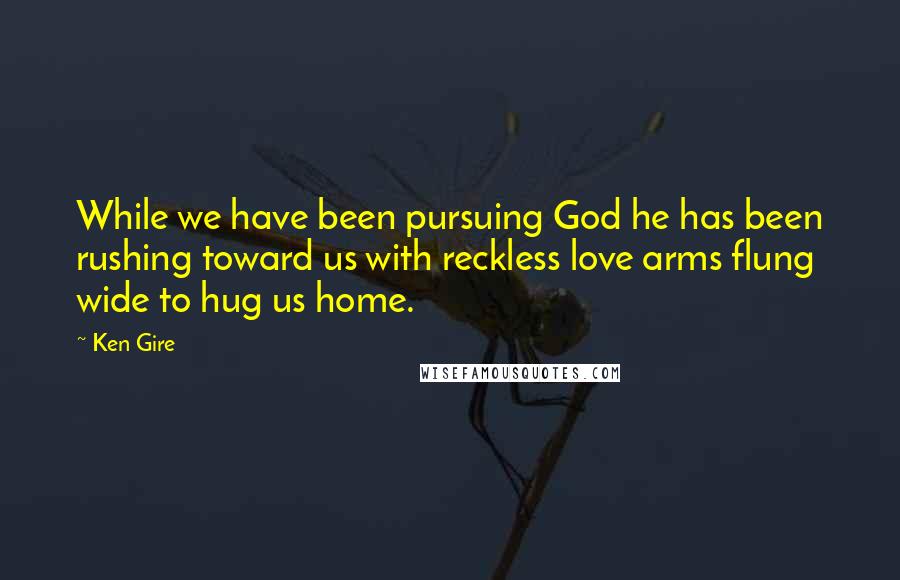 Ken Gire Quotes: While we have been pursuing God he has been rushing toward us with reckless love arms flung wide to hug us home.