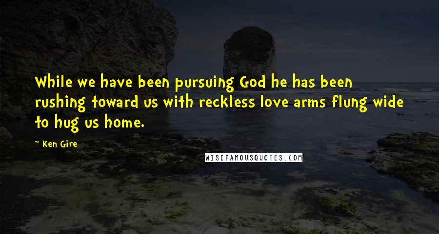 Ken Gire Quotes: While we have been pursuing God he has been rushing toward us with reckless love arms flung wide to hug us home.