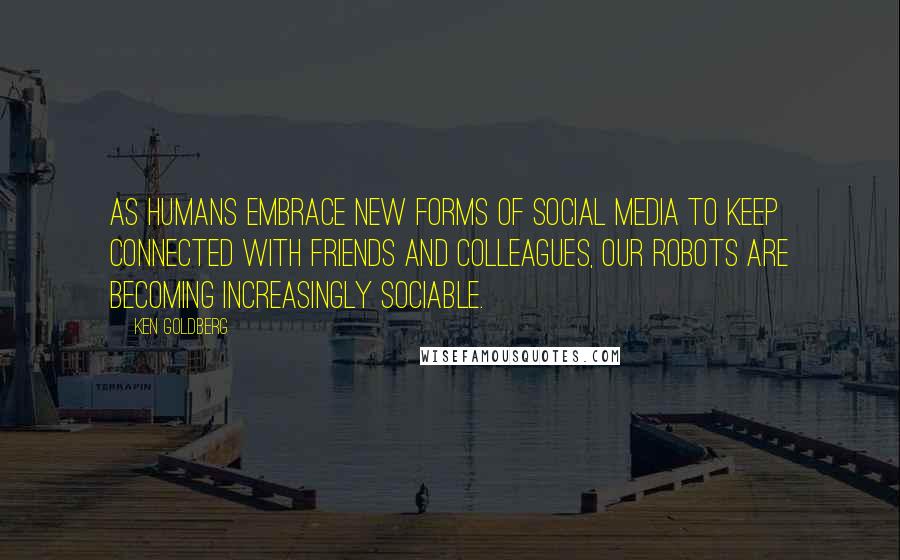 Ken Goldberg Quotes: As humans embrace new forms of social media to keep connected with friends and colleagues, our robots are becoming increasingly sociable.