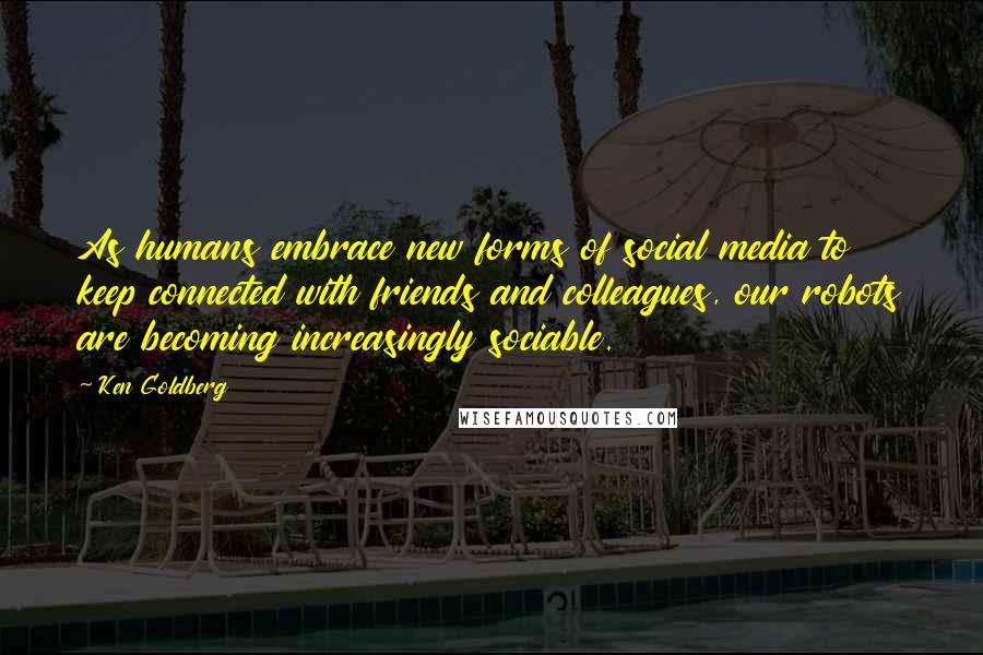 Ken Goldberg Quotes: As humans embrace new forms of social media to keep connected with friends and colleagues, our robots are becoming increasingly sociable.