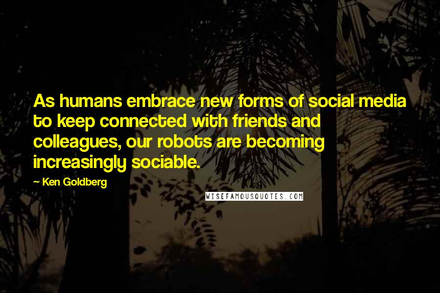 Ken Goldberg Quotes: As humans embrace new forms of social media to keep connected with friends and colleagues, our robots are becoming increasingly sociable.