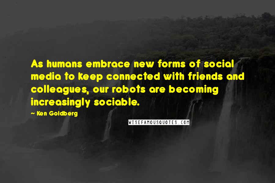 Ken Goldberg Quotes: As humans embrace new forms of social media to keep connected with friends and colleagues, our robots are becoming increasingly sociable.