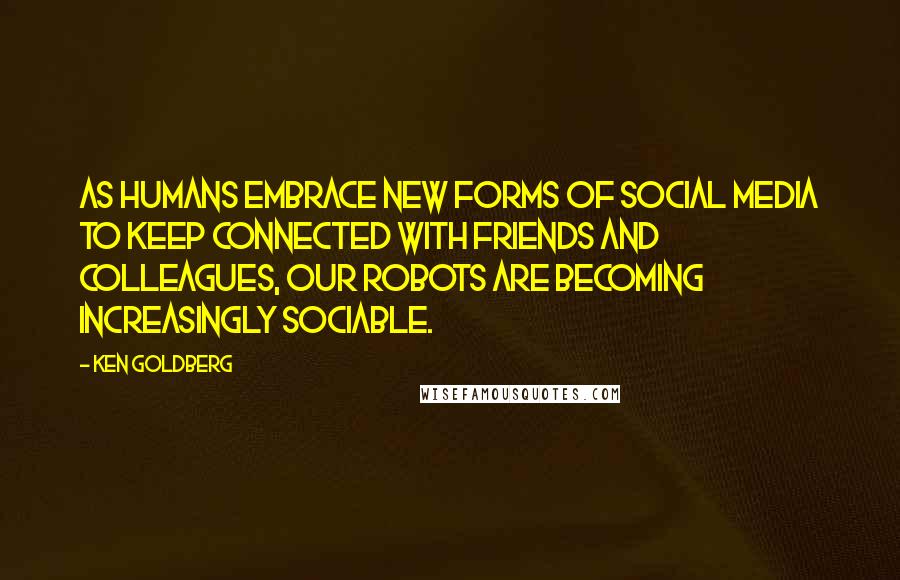 Ken Goldberg Quotes: As humans embrace new forms of social media to keep connected with friends and colleagues, our robots are becoming increasingly sociable.