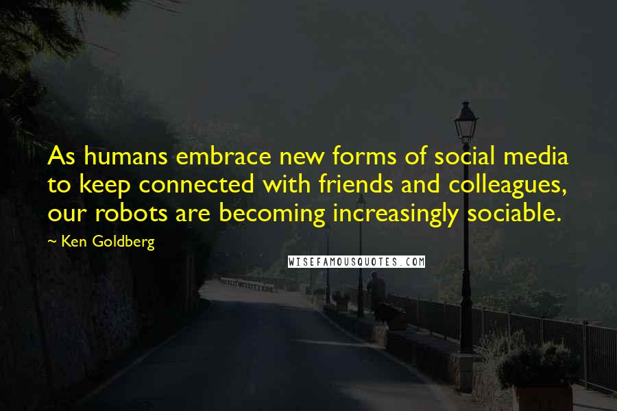 Ken Goldberg Quotes: As humans embrace new forms of social media to keep connected with friends and colleagues, our robots are becoming increasingly sociable.