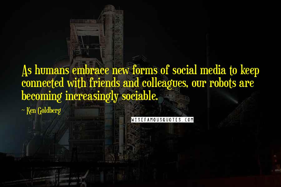 Ken Goldberg Quotes: As humans embrace new forms of social media to keep connected with friends and colleagues, our robots are becoming increasingly sociable.