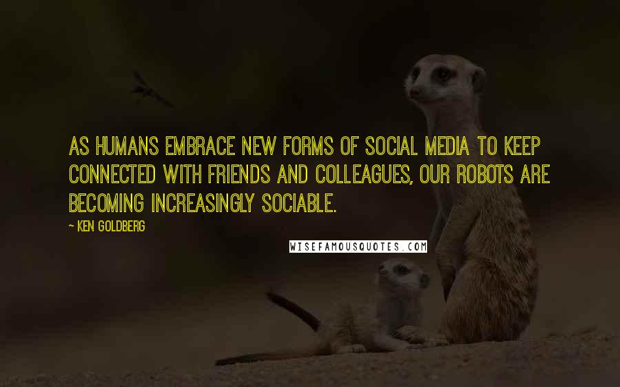 Ken Goldberg Quotes: As humans embrace new forms of social media to keep connected with friends and colleagues, our robots are becoming increasingly sociable.