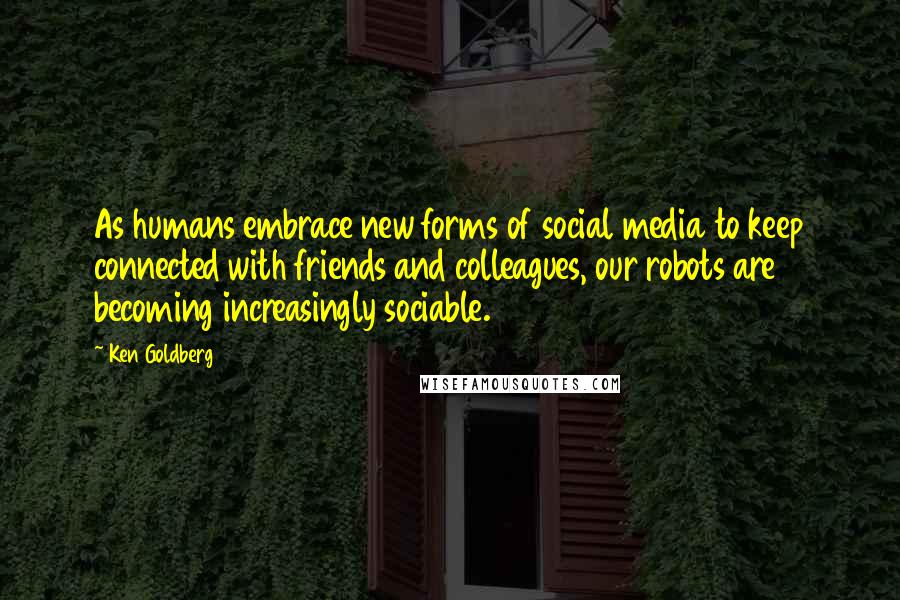 Ken Goldberg Quotes: As humans embrace new forms of social media to keep connected with friends and colleagues, our robots are becoming increasingly sociable.