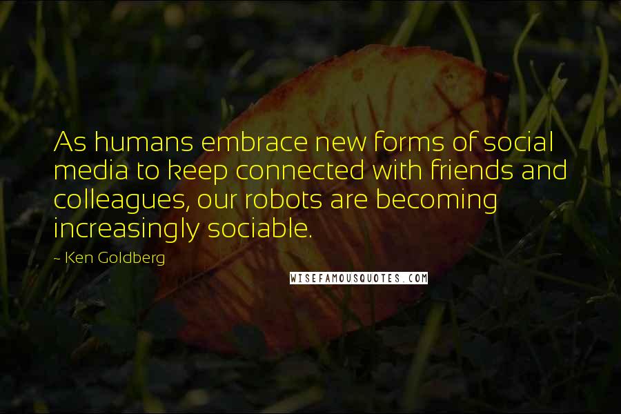 Ken Goldberg Quotes: As humans embrace new forms of social media to keep connected with friends and colleagues, our robots are becoming increasingly sociable.