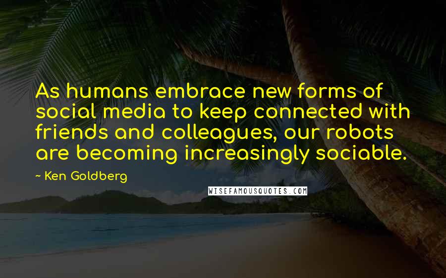 Ken Goldberg Quotes: As humans embrace new forms of social media to keep connected with friends and colleagues, our robots are becoming increasingly sociable.