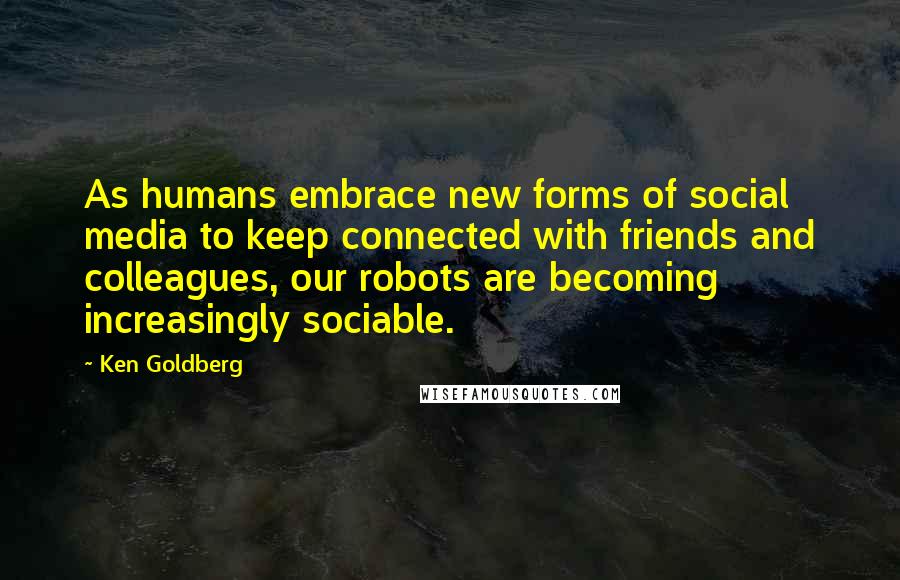 Ken Goldberg Quotes: As humans embrace new forms of social media to keep connected with friends and colleagues, our robots are becoming increasingly sociable.