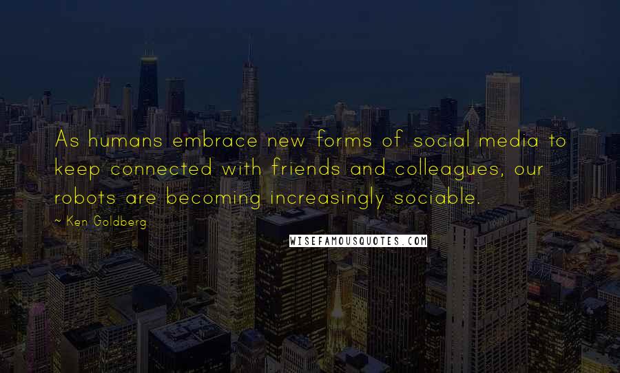 Ken Goldberg Quotes: As humans embrace new forms of social media to keep connected with friends and colleagues, our robots are becoming increasingly sociable.