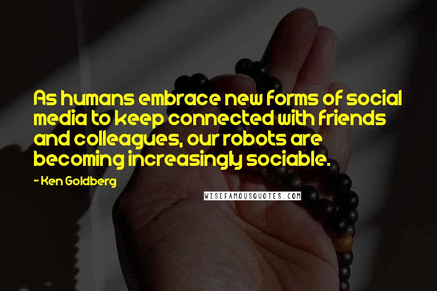 Ken Goldberg Quotes: As humans embrace new forms of social media to keep connected with friends and colleagues, our robots are becoming increasingly sociable.