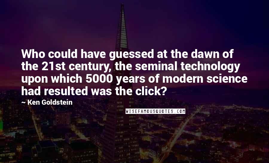 Ken Goldstein Quotes: Who could have guessed at the dawn of the 21st century, the seminal technology upon which 5000 years of modern science had resulted was the click?