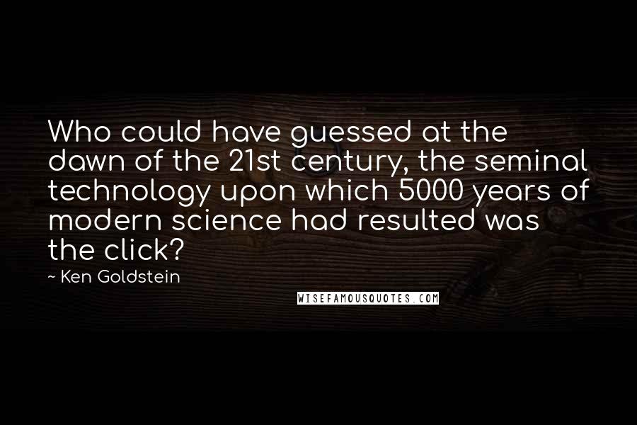 Ken Goldstein Quotes: Who could have guessed at the dawn of the 21st century, the seminal technology upon which 5000 years of modern science had resulted was the click?