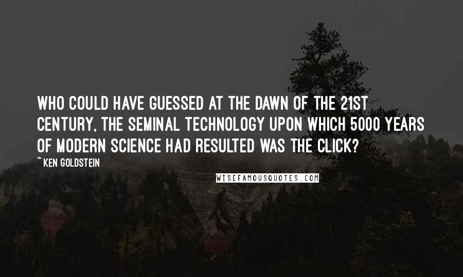 Ken Goldstein Quotes: Who could have guessed at the dawn of the 21st century, the seminal technology upon which 5000 years of modern science had resulted was the click?