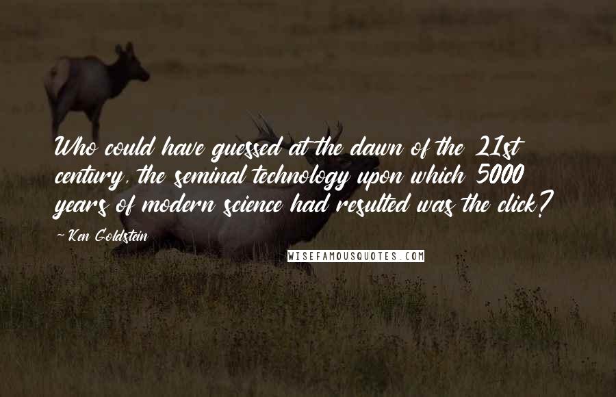 Ken Goldstein Quotes: Who could have guessed at the dawn of the 21st century, the seminal technology upon which 5000 years of modern science had resulted was the click?