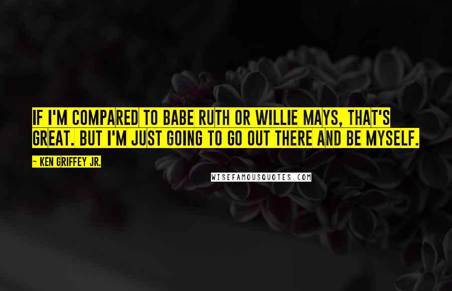 Ken Griffey Jr. Quotes: If I'm compared to Babe Ruth or Willie Mays, that's great. But I'm just going to go out there and be myself.