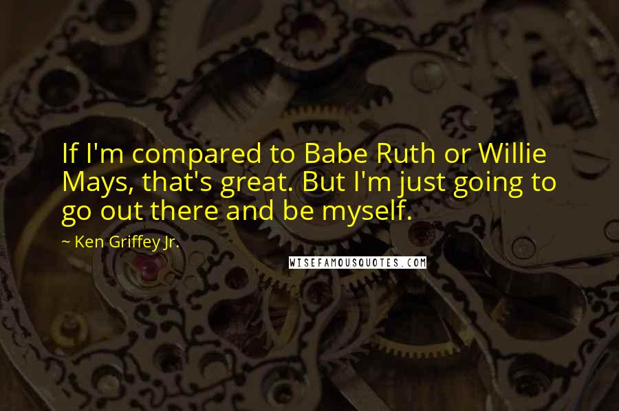 Ken Griffey Jr. Quotes: If I'm compared to Babe Ruth or Willie Mays, that's great. But I'm just going to go out there and be myself.